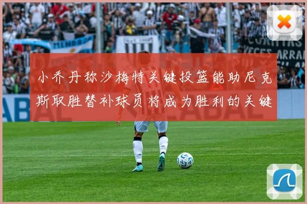 小乔丹称沙梅特关键投篮能助尼克斯取胜替补球员将成为胜利的关键因素