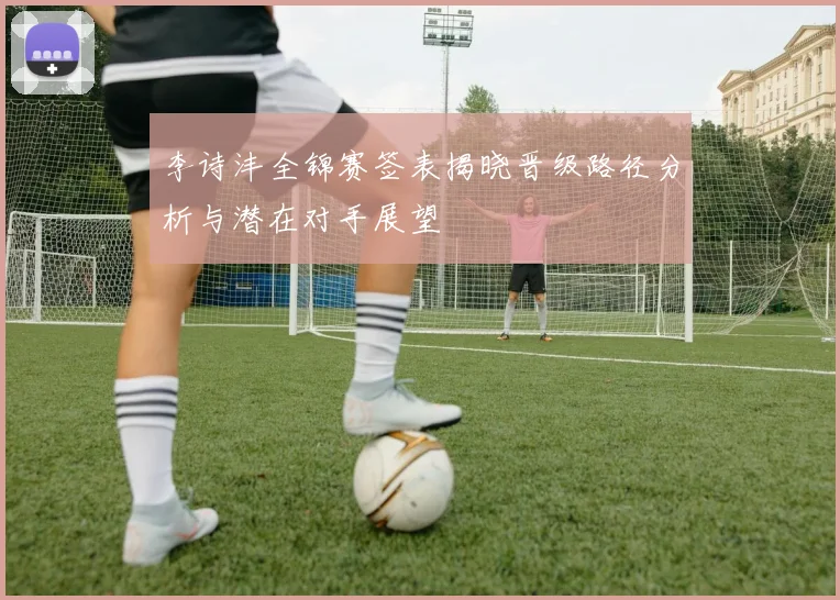 李诗沣全锦赛签表揭晓晋级路径分析与潜在对手展望