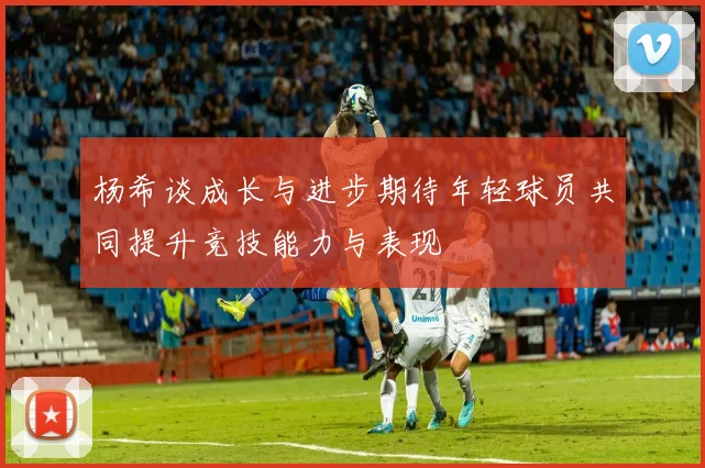 杨希谈成长与进步期待年轻球员共同提升竞技能力与表现