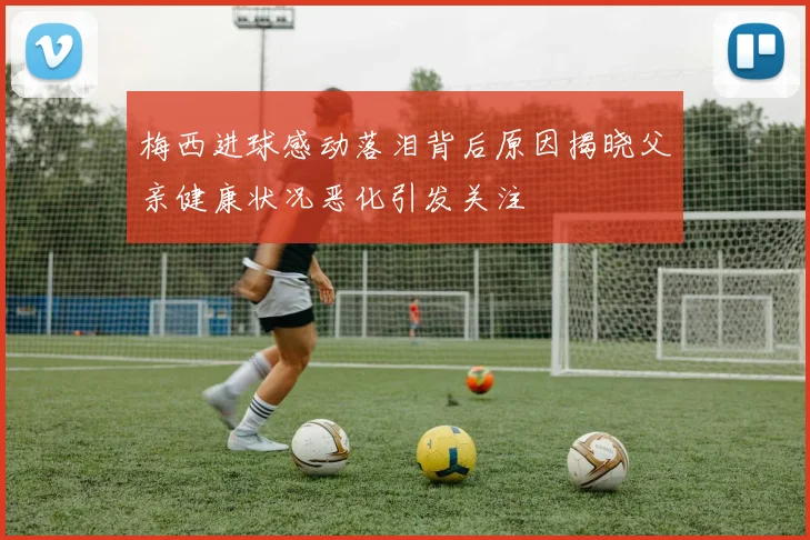 梅西进球感动落泪背后原因揭晓父亲健康状况恶化引发关注