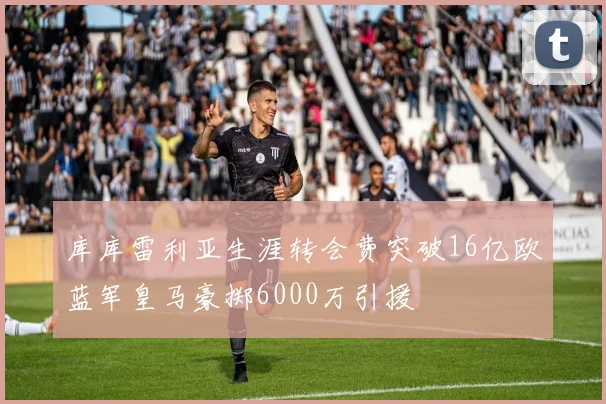 库库雷利亚生涯转会费突破16亿欧蓝军皇马豪掷6000万引援