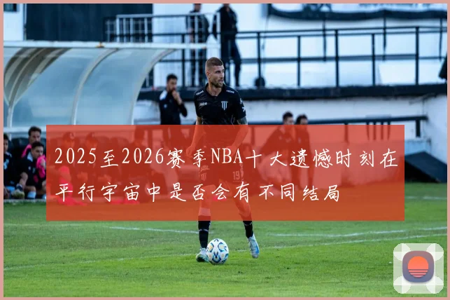2025至2026赛季NBA十大遗憾时刻在平行宇宙中是否会有不同结局