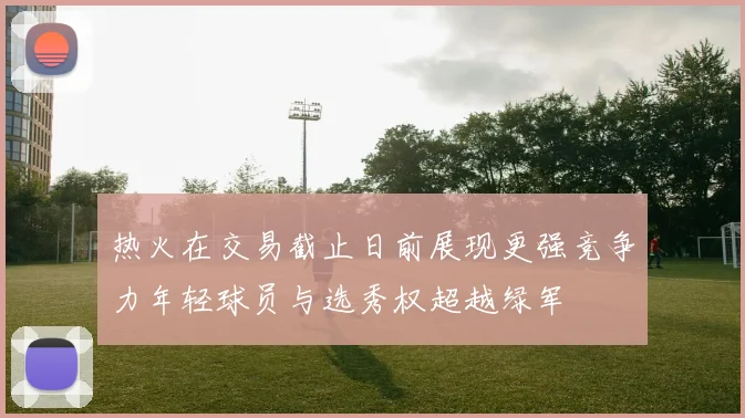 热火在交易截止日前展现更强竞争力年轻球员与选秀权超越绿军