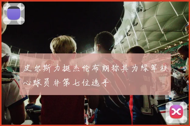 皮尔斯力挺杰伦布朗称其为绿军核心球员非第七位选手