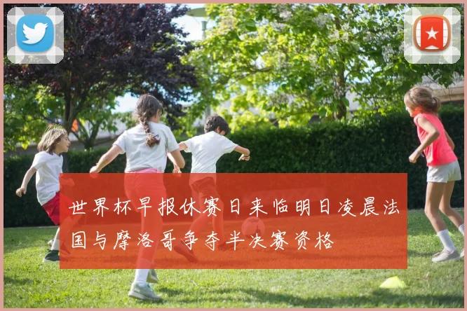 世界杯早报休赛日来临明日凌晨法国与摩洛哥争夺半决赛资格