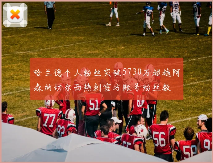 哈兰德个人粉丝突破5730万超越阿森纳切尔西热刺官方账号粉丝数