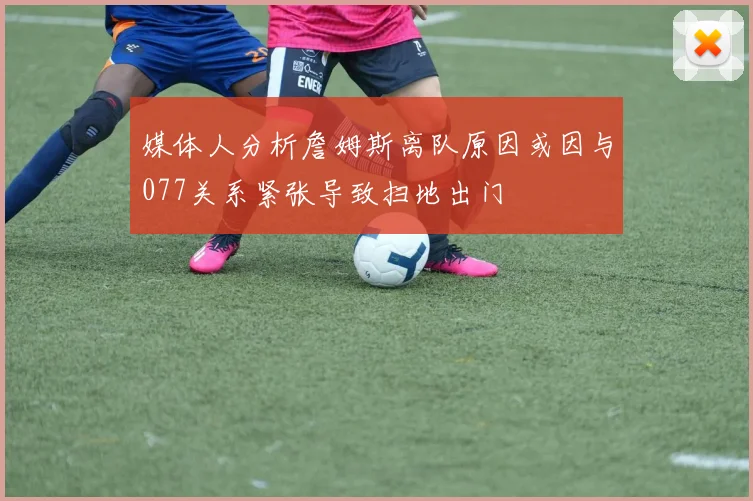 媒体人分析詹姆斯离队原因或因与077关系紧张导致扫地出门