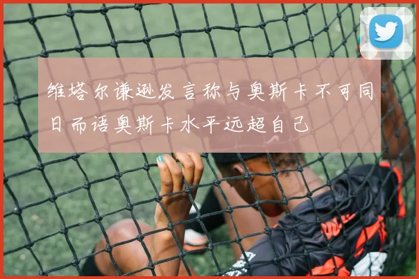 维塔尔谦逊发言称与奥斯卡不可同日而语奥斯卡水平远超自己