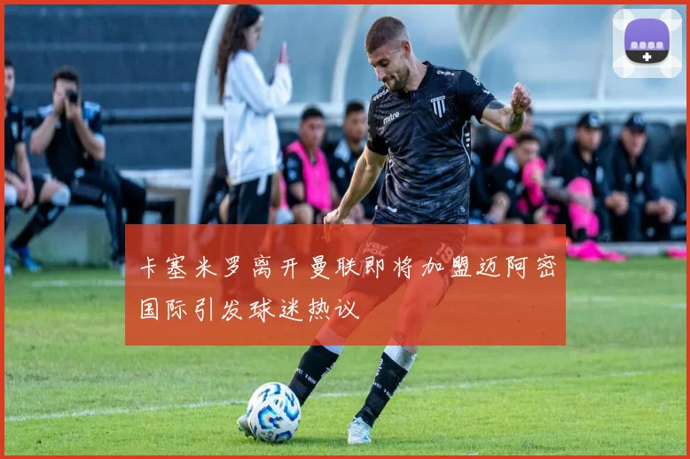 卡塞米罗离开曼联即将加盟迈阿密国际引发球迷热议
