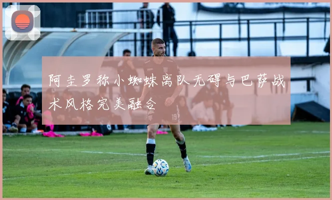 阿圭罗称小蜘蛛离队无碍与巴萨战术风格完美融合