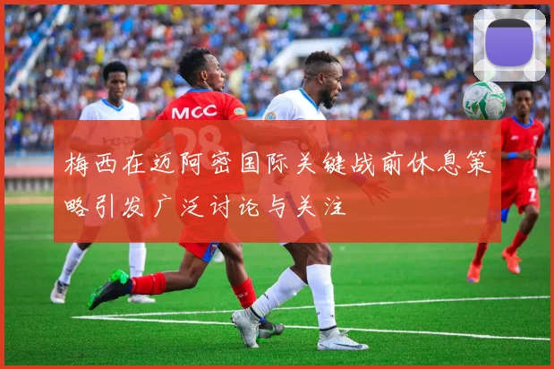 梅西在迈阿密国际关键战前休息策略引发广泛讨论与关注