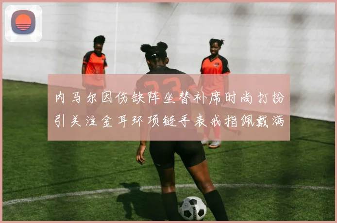 内马尔因伤缺阵坐替补席时尚打扮引关注金耳环项链手表戒指佩戴满身