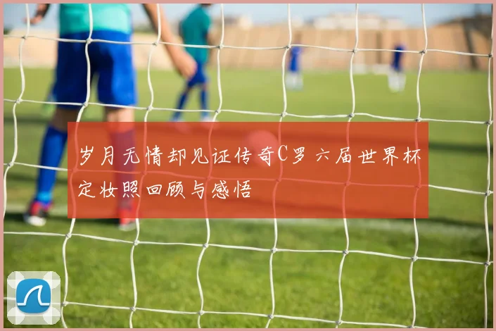 岁月无情却见证传奇C罗六届世界杯定妆照回顾与感悟